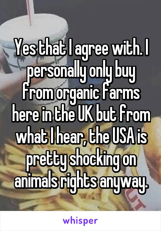 Yes that I agree with. I personally only buy from organic farms here in the UK but from what I hear, the USA is pretty shocking on animals rights anyway.