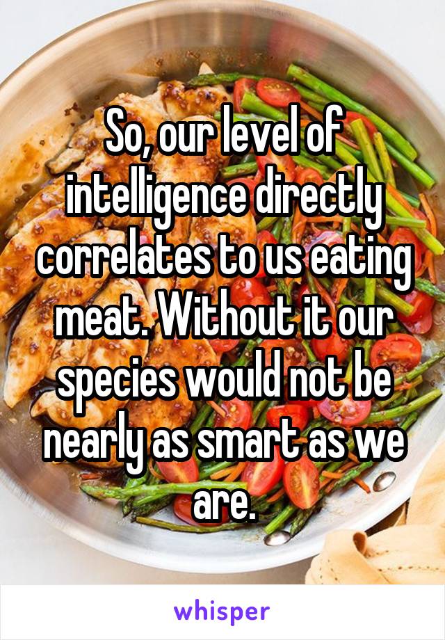 So, our level of intelligence directly correlates to us eating meat. Without it our species would not be nearly as smart as we are.