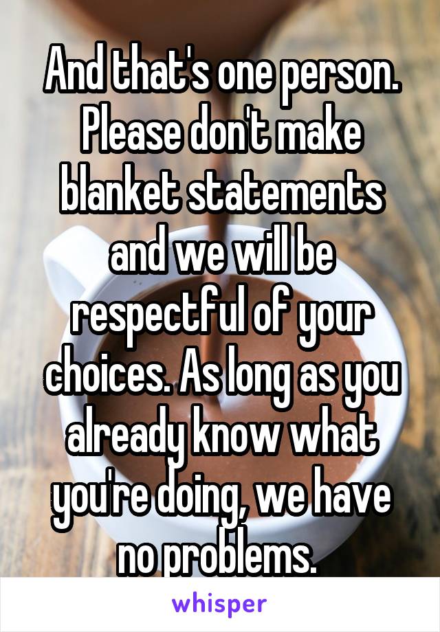 And that's one person. Please don't make blanket statements and we will be respectful of your choices. As long as you already know what you're doing, we have no problems. 