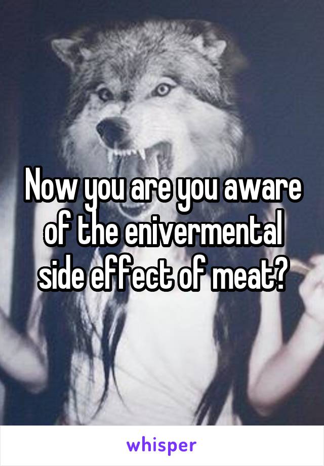 Now you are you aware of the enivermental side effect of meat?