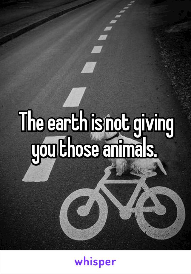 The earth is not giving you those animals. 