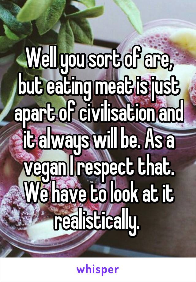 Well you sort of are, but eating meat is just apart of civilisation and it always will be. As a vegan I respect that. We have to look at it realistically. 