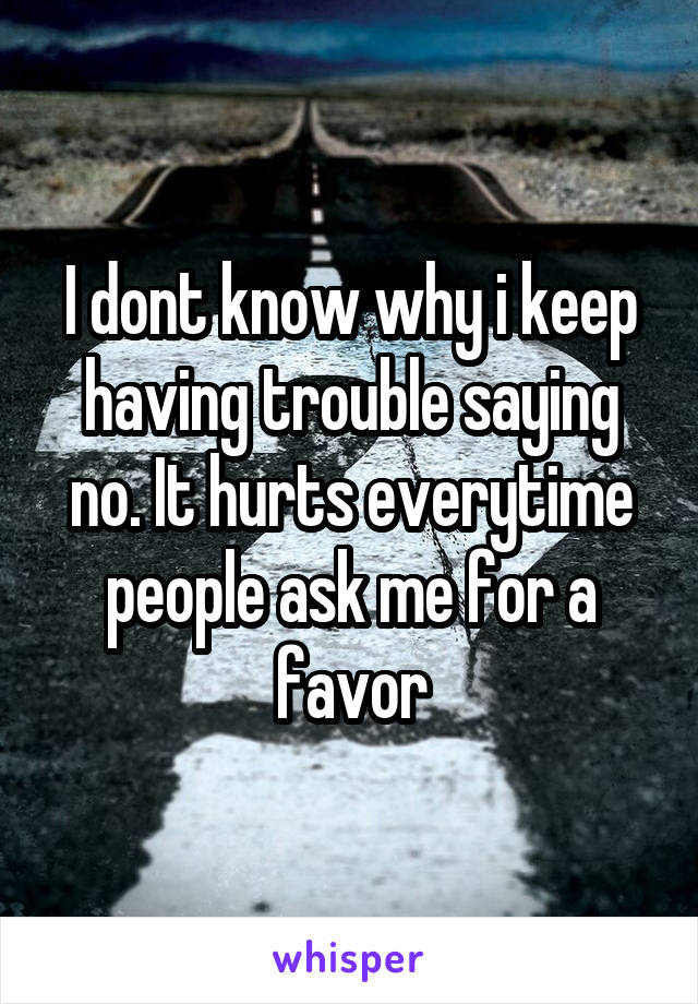 I dont know why i keep having trouble saying no. It hurts everytime people ask me for a favor