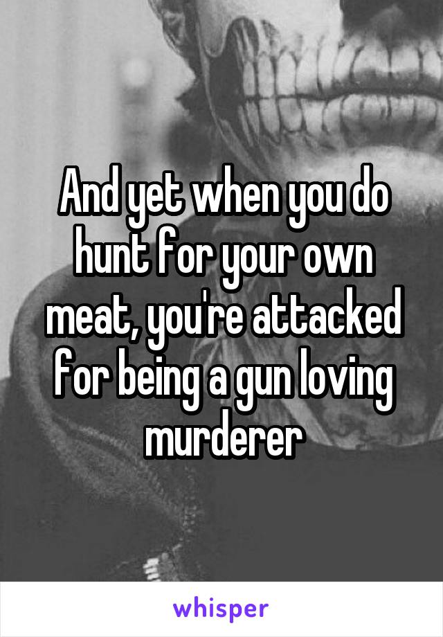 And yet when you do hunt for your own meat, you're attacked for being a gun loving murderer