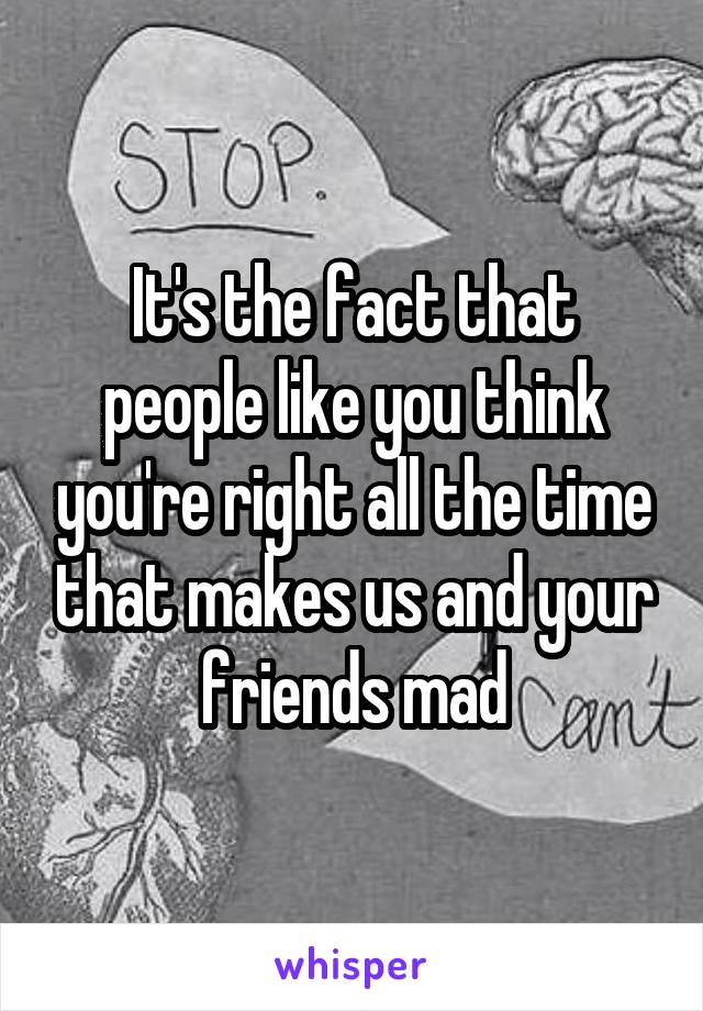 It's the fact that people like you think you're right all the time that makes us and your friends mad