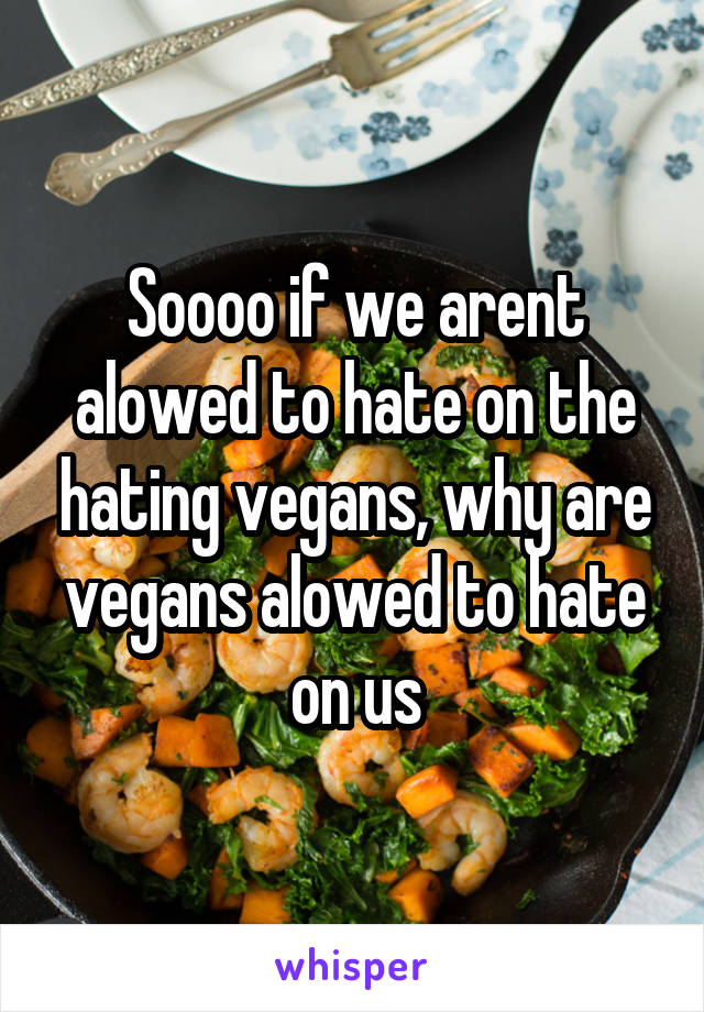 Soooo if we arent alowed to hate on the hating vegans, why are vegans alowed to hate on us