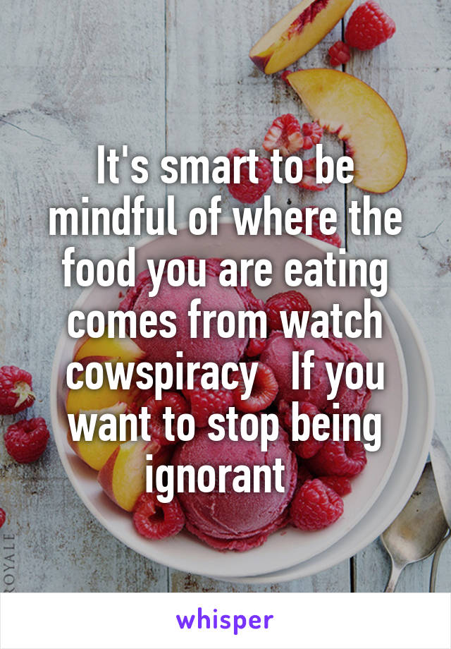 It's smart to be mindful of where the food you are eating comes from watch cowspiracy   If you want to stop being ignorant  