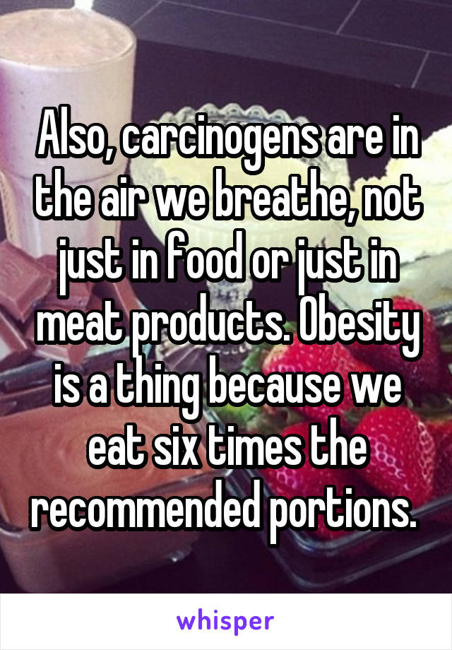 Also, carcinogens are in the air we breathe, not just in food or just in meat products. Obesity is a thing because we eat six times the recommended portions. 