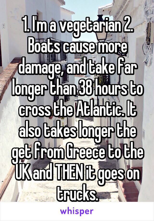 1. I'm a vegetarian 2. Boats cause more damage, and take far longer than 38 hours to cross the Atlantic. It also takes longer the get from Greece to the UK and THEN it goes on trucks.