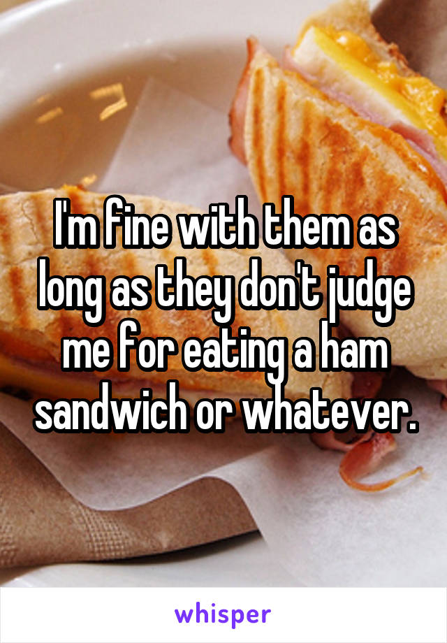 I'm fine with them as long as they don't judge me for eating a ham sandwich or whatever.