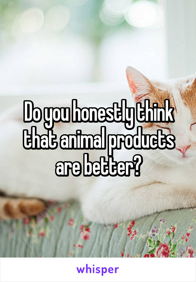 Do you honestly think that animal products are better?