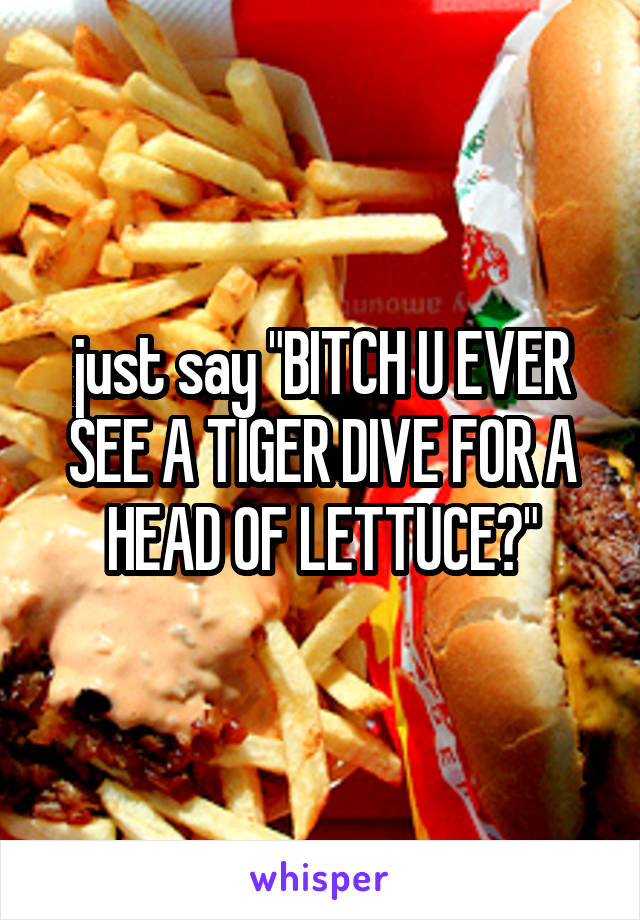 just say "BITCH U EVER SEE A TIGER DIVE FOR A HEAD OF LETTUCE?"