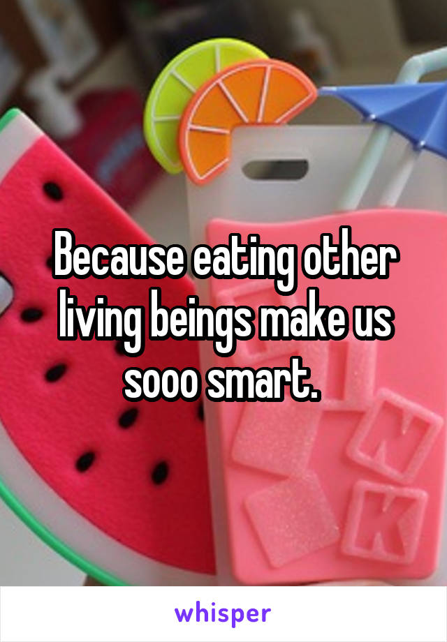 Because eating other living beings make us sooo smart. 