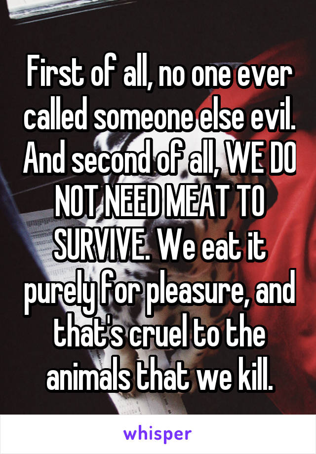 First of all, no one ever called someone else evil. And second of all, WE DO NOT NEED MEAT TO SURVIVE. We eat it purely for pleasure, and that's cruel to the animals that we kill.