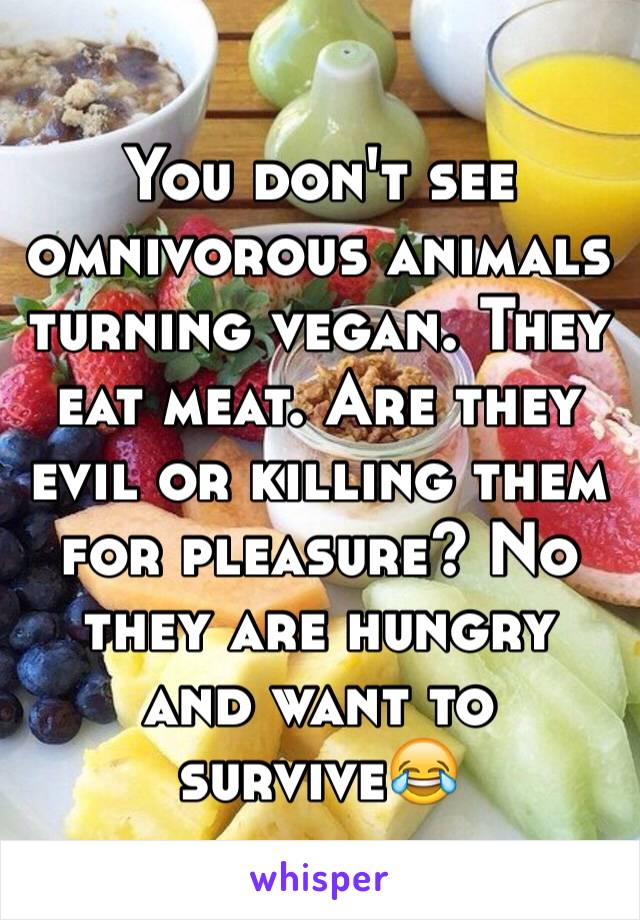 You don't see omnivorous animals  turning vegan. They eat meat. Are they evil or killing them for pleasure? No they are hungry and want to survive😂