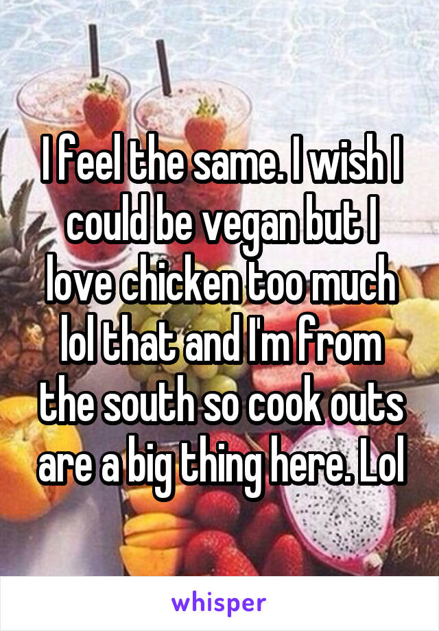 I feel the same. I wish I could be vegan but I love chicken too much lol that and I'm from the south so cook outs are a big thing here. Lol