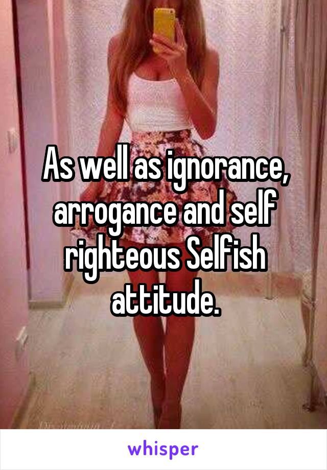 As well as ignorance, arrogance and self righteous Selfish attitude.