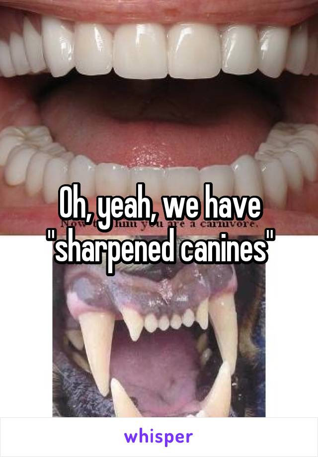 Oh, yeah, we have "sharpened canines"