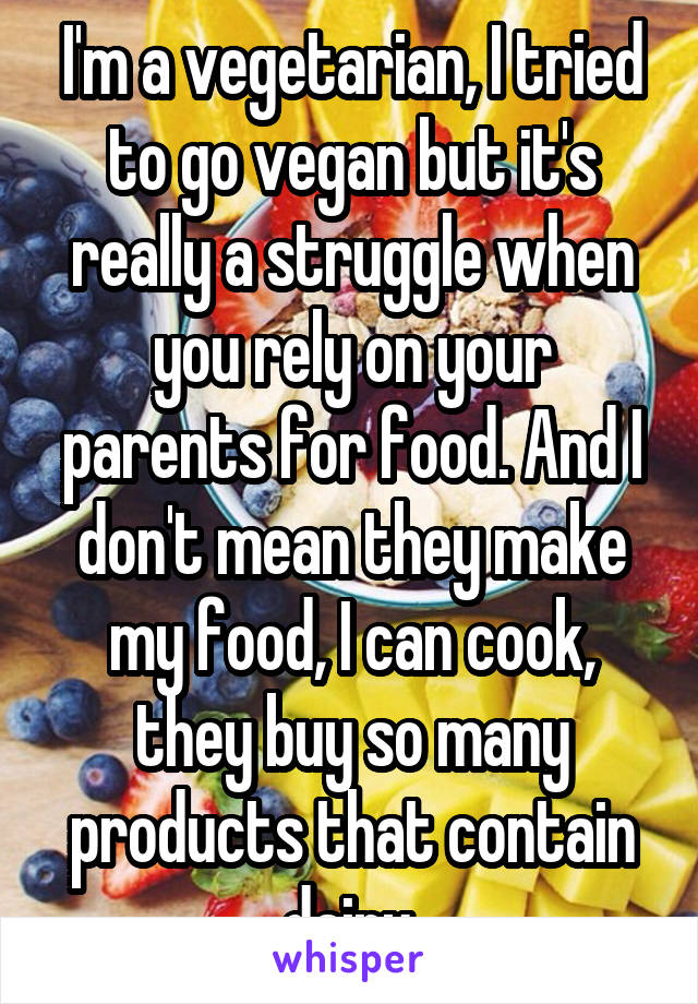 I'm a vegetarian, I tried to go vegan but it's really a struggle when you rely on your parents for food. And I don't mean they make my food, I can cook, they buy so many products that contain dairy.