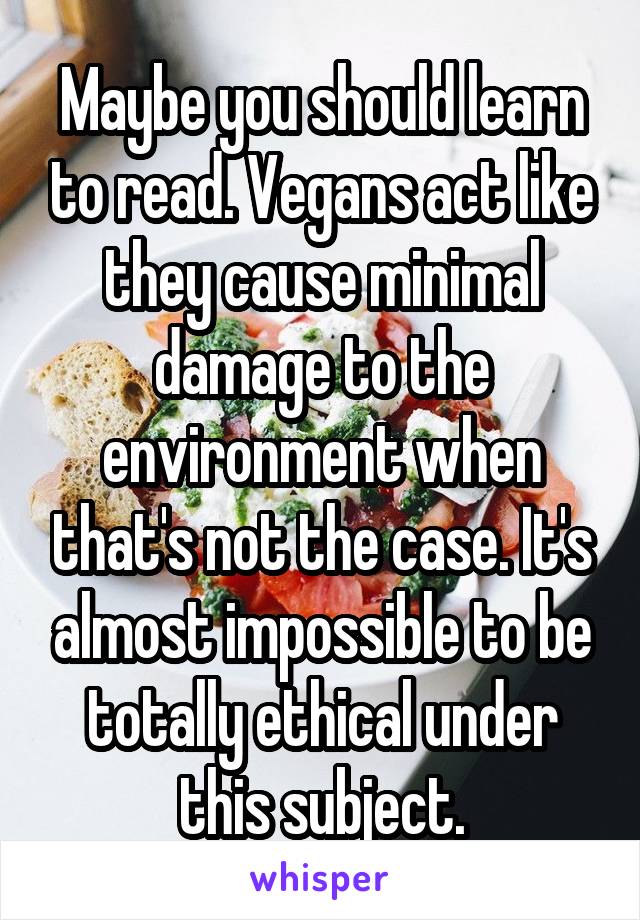 Maybe you should learn to read. Vegans act like they cause minimal damage to the environment when that's not the case. It's almost impossible to be totally ethical under this subject.