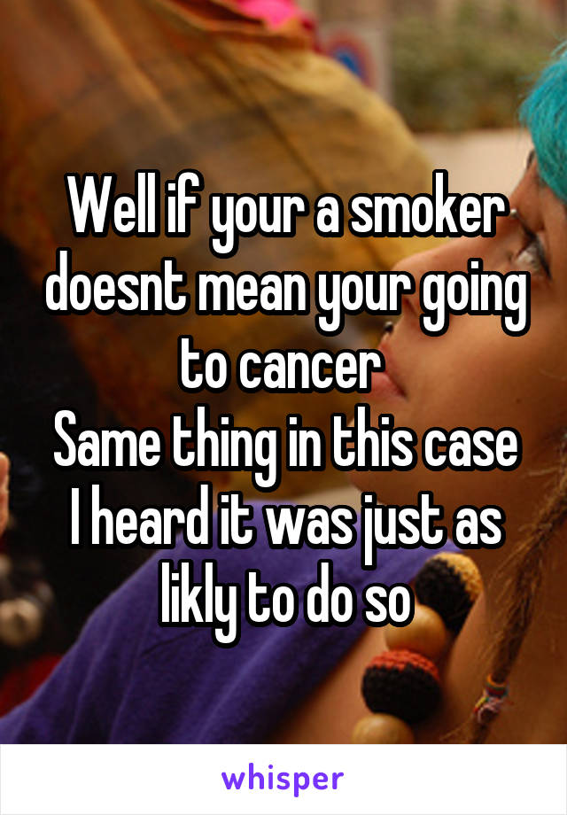 Well if your a smoker doesnt mean your going to cancer 
Same thing in this case
I heard it was just as likly to do so