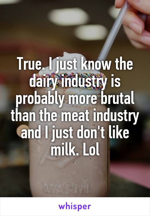 True. I just know the dairy industry is probably more brutal than the meat industry and I just don't like milk. Lol