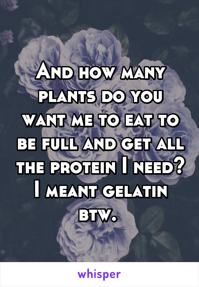 And how many plants do you want me to eat to be full and get all the protein I need? I meant gelatin btw. 