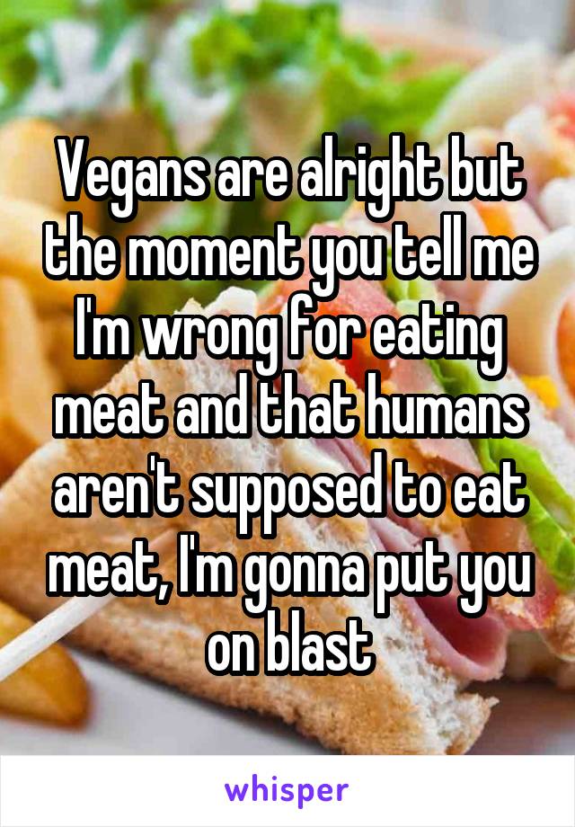 Vegans are alright but the moment you tell me I'm wrong for eating meat and that humans aren't supposed to eat meat, I'm gonna put you on blast