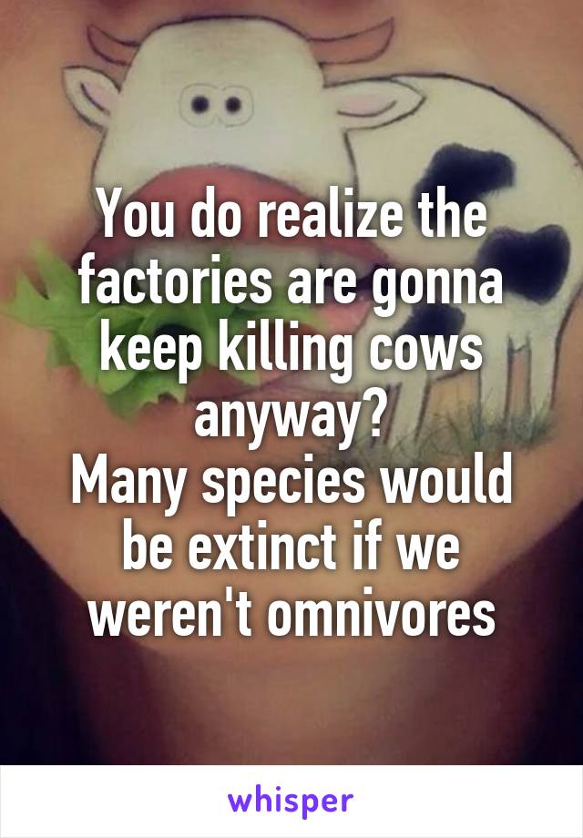 You do realize the factories are gonna keep killing cows anyway?
Many species would be extinct if we weren't omnivores