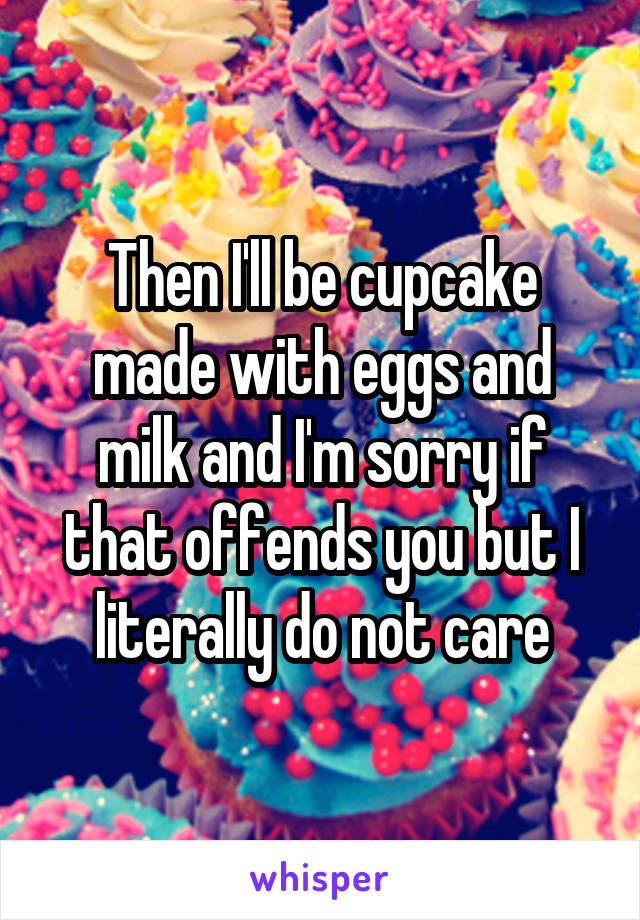 Then I'll be cupcake made with eggs and milk and I'm sorry if that offends you but I literally do not care