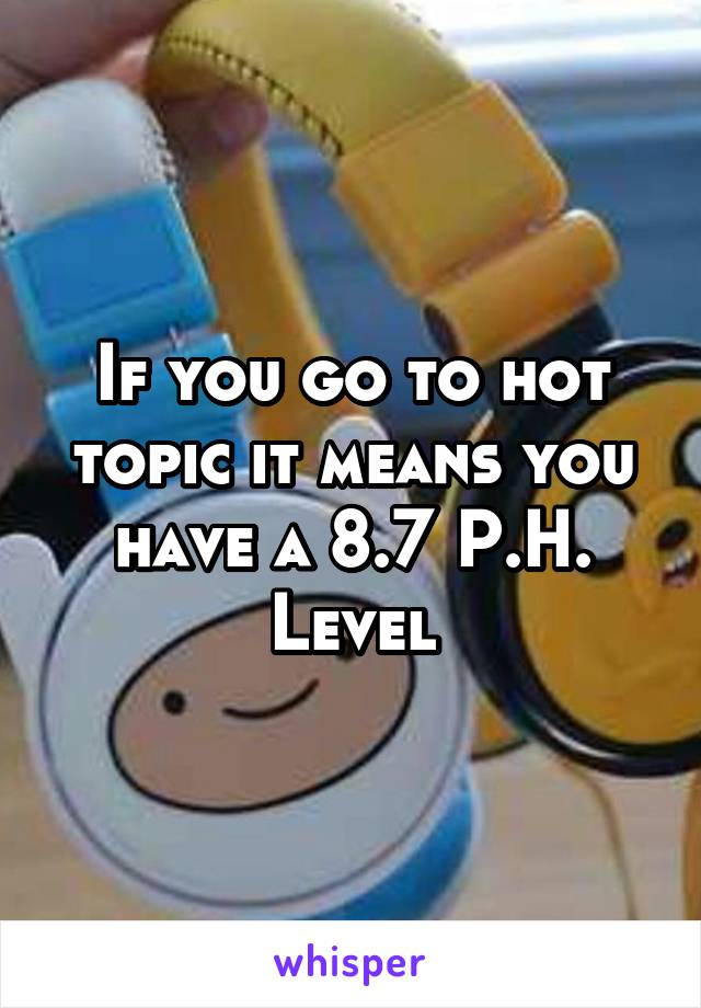 If you go to hot topic it means you have a 8.7 P.H. Level