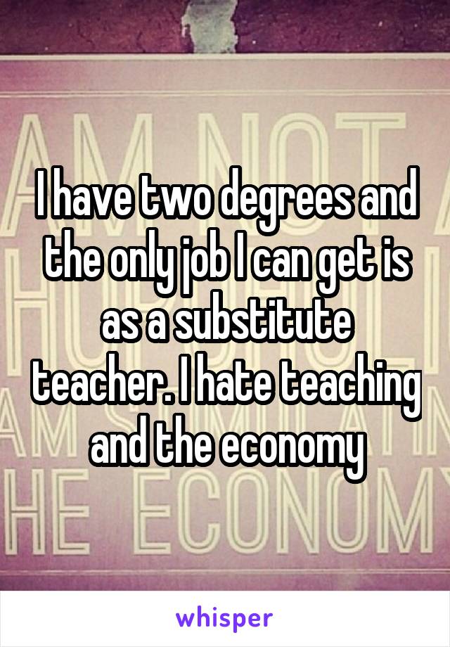 I have two degrees and the only job I can get is as a substitute teacher. I hate teaching and the economy