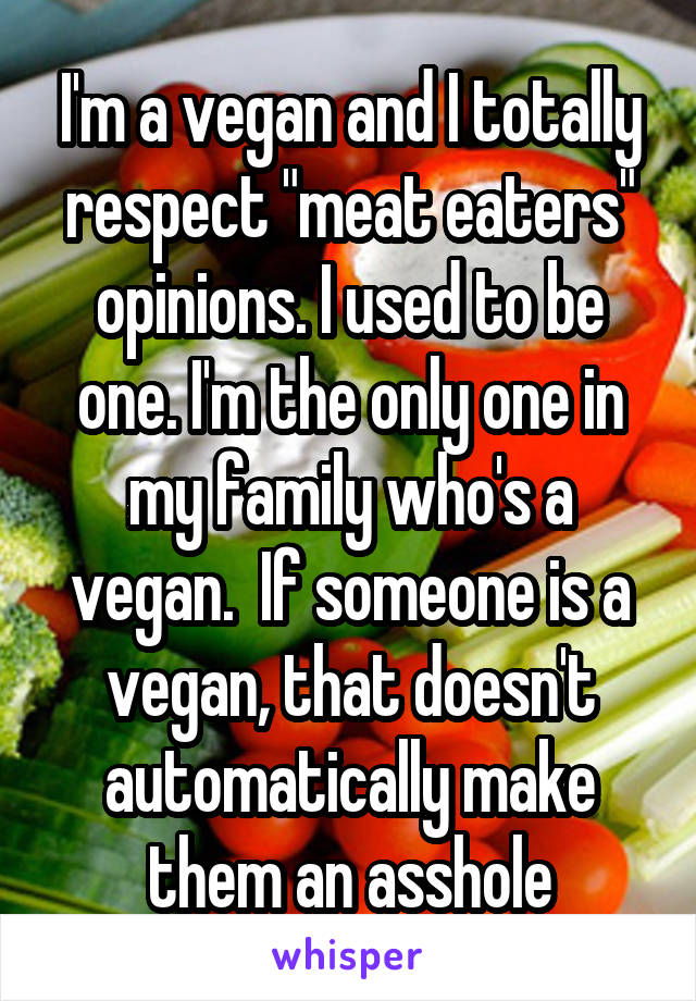 I'm a vegan and I totally respect "meat eaters" opinions. I used to be one. I'm the only one in my family who's a vegan.  If someone is a vegan, that doesn't automatically make them an asshole