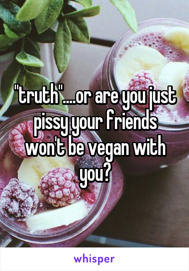 "truth"....or are you just pissy your friends won't be vegan with you?