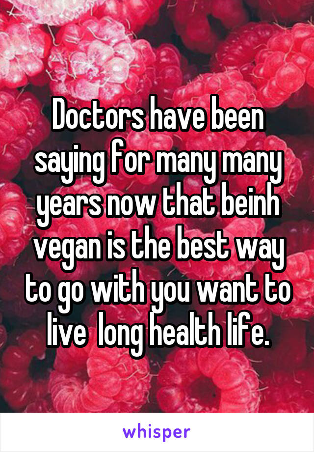 Doctors have been saying for many many years now that beinh vegan is the best way to go with you want to live  long health life.