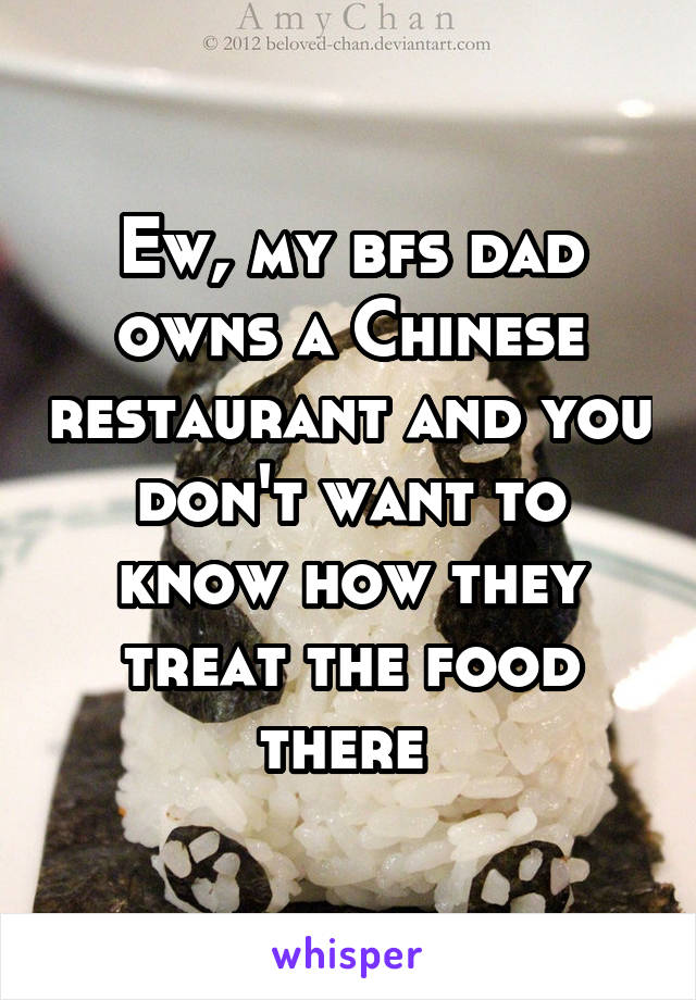 Ew, my bfs dad owns a Chinese restaurant and you don't want to know how they treat the food there 