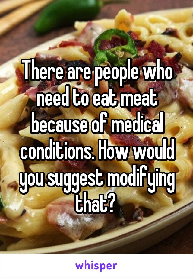 There are people who need to eat meat because of medical conditions. How would you suggest modifying that? 