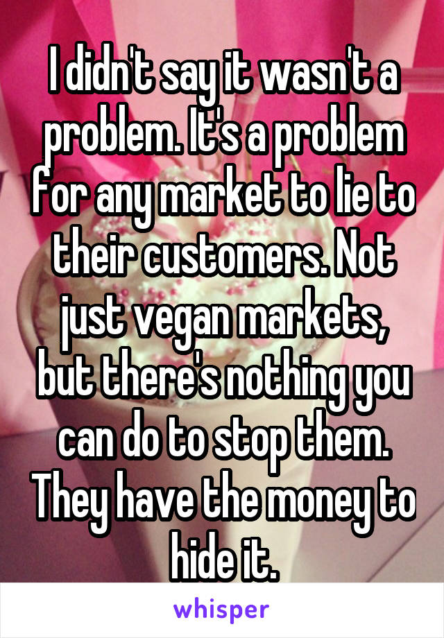 I didn't say it wasn't a problem. It's a problem for any market to lie to their customers. Not just vegan markets, but there's nothing you can do to stop them. They have the money to hide it.