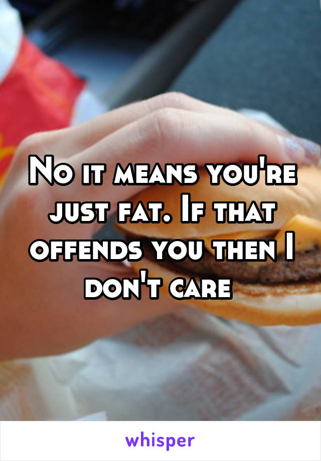 No it means you're just fat. If that offends you then I don't care 