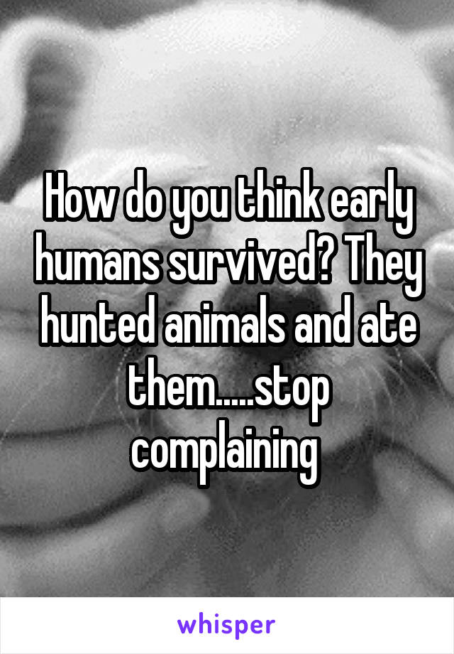 How do you think early humans survived? They hunted animals and ate them.....stop complaining 