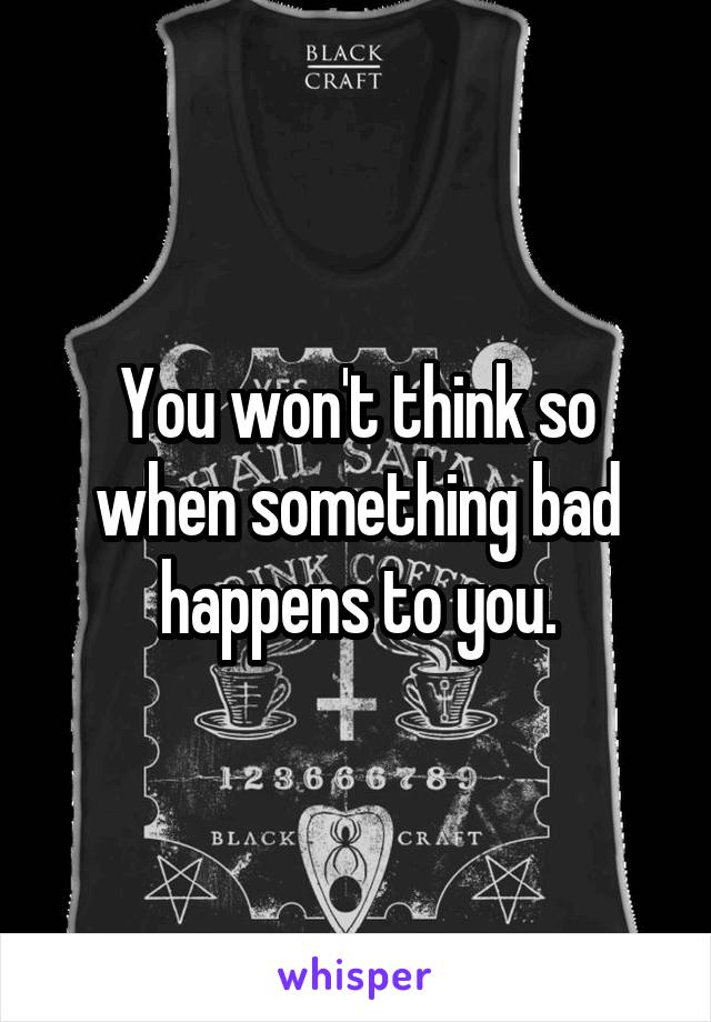 You won't think so when something bad happens to you.