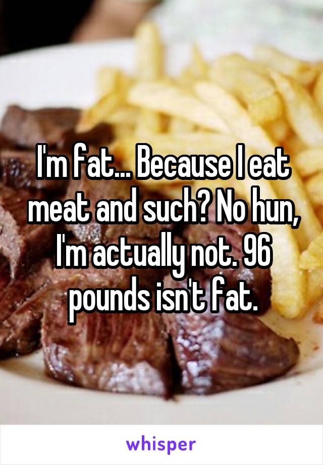 I'm fat... Because I eat meat and such? No hun, I'm actually not. 96 pounds isn't fat.