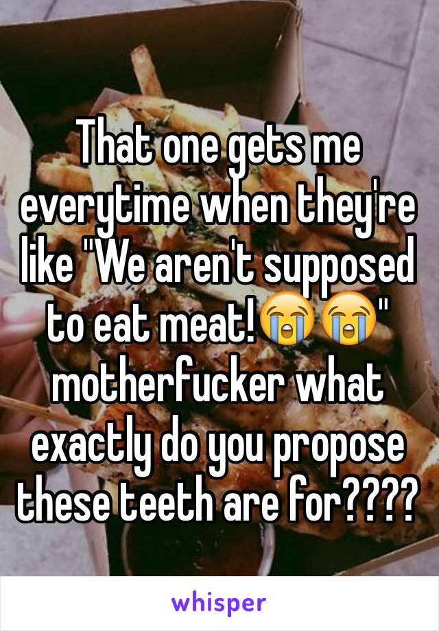 That one gets me everytime when they're like "We aren't supposed to eat meat!😭😭" motherfucker what exactly do you propose these teeth are for????