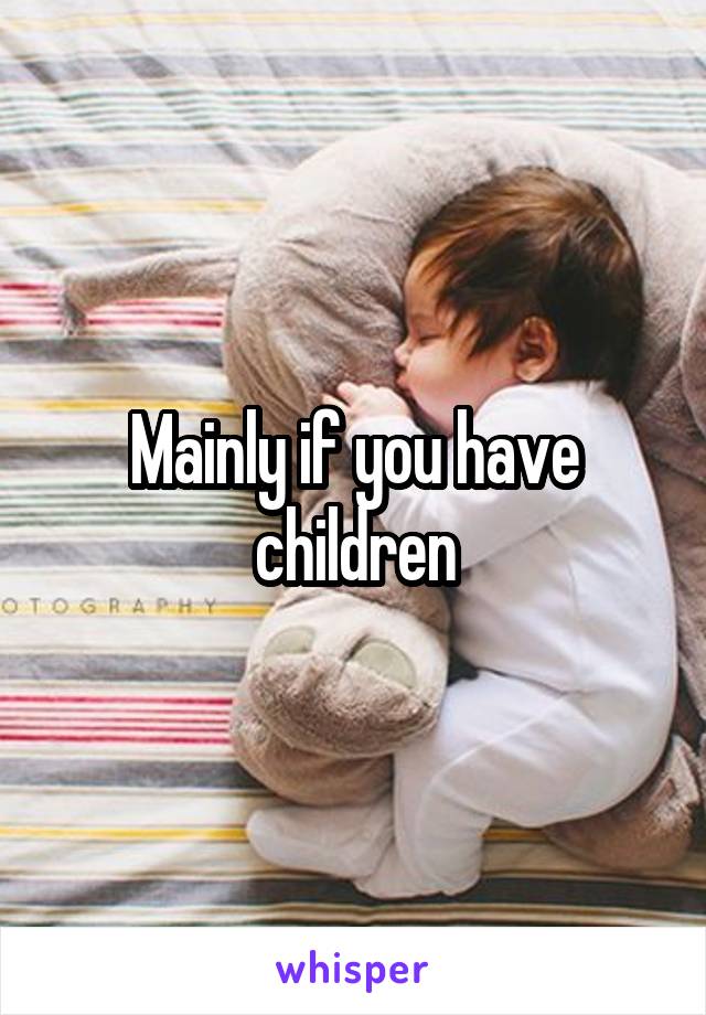Mainly if you have children