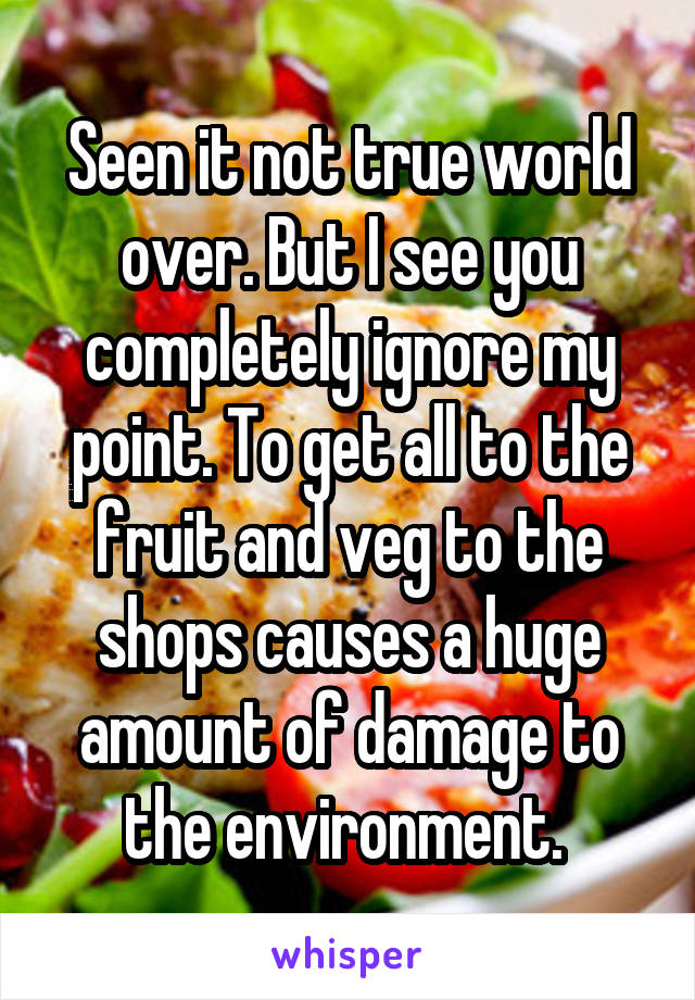 Seen it not true world over. But I see you completely ignore my point. To get all to the fruit and veg to the shops causes a huge amount of damage to the environment. 