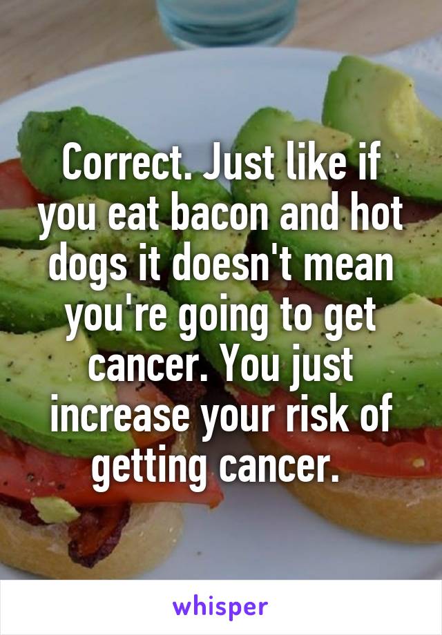 Correct. Just like if you eat bacon and hot dogs it doesn't mean you're going to get cancer. You just increase your risk of getting cancer. 