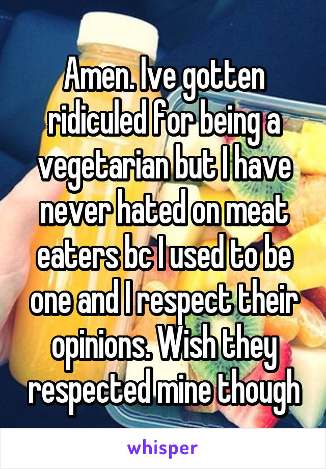 Amen. Ive gotten ridiculed for being a vegetarian but I have never hated on meat eaters bc I used to be one and I respect their opinions. Wish they respected mine though