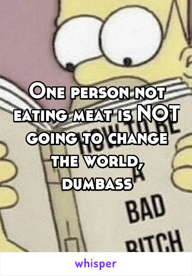 One person not eating meat is NOT going to change the world, dumbass