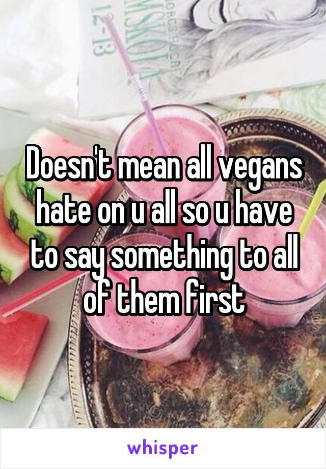 Doesn't mean all vegans hate on u all so u have to say something to all of them first