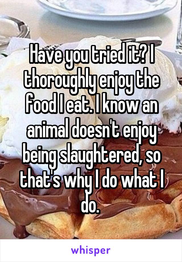 Have you tried it? I thoroughly enjoy the food I eat. I know an animal doesn't enjoy being slaughtered, so that's why I do what I do. 